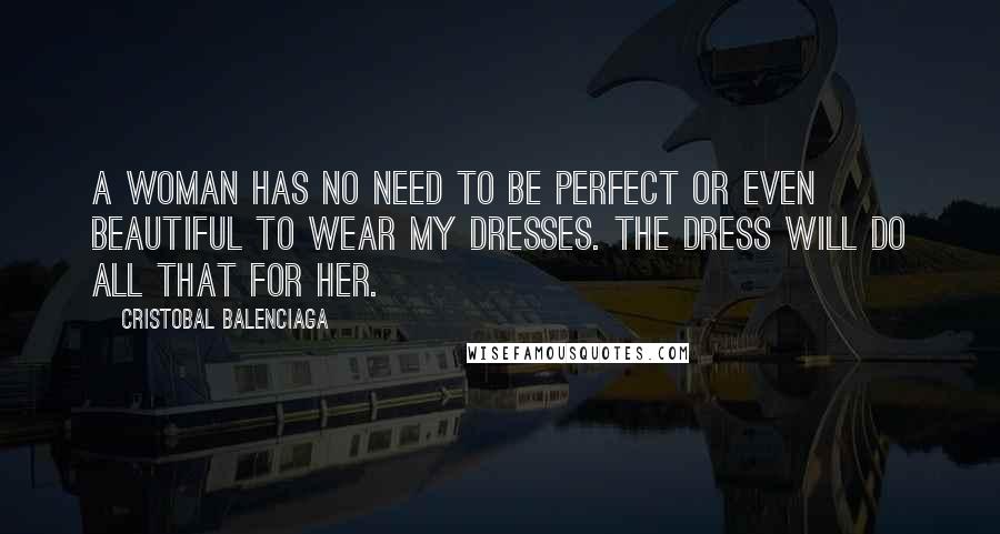 Cristobal Balenciaga Quotes: A woman has no need to be perfect or even beautiful to wear my dresses. The dress will do all that for her.