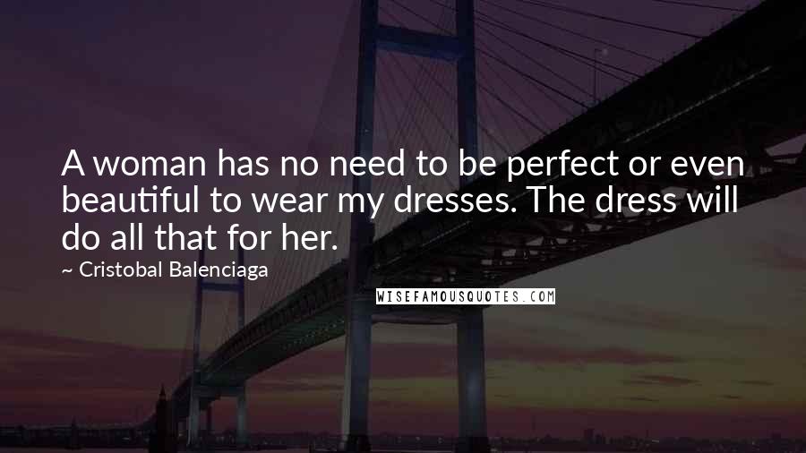 Cristobal Balenciaga Quotes: A woman has no need to be perfect or even beautiful to wear my dresses. The dress will do all that for her.