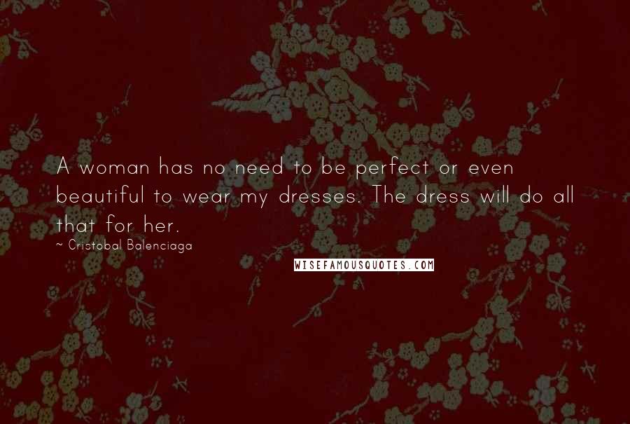 Cristobal Balenciaga Quotes: A woman has no need to be perfect or even beautiful to wear my dresses. The dress will do all that for her.