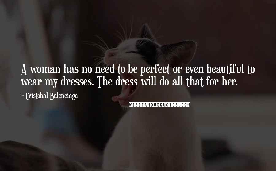 Cristobal Balenciaga Quotes: A woman has no need to be perfect or even beautiful to wear my dresses. The dress will do all that for her.