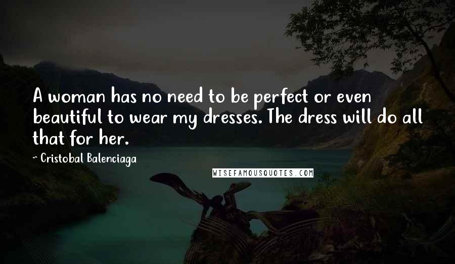 Cristobal Balenciaga Quotes: A woman has no need to be perfect or even beautiful to wear my dresses. The dress will do all that for her.