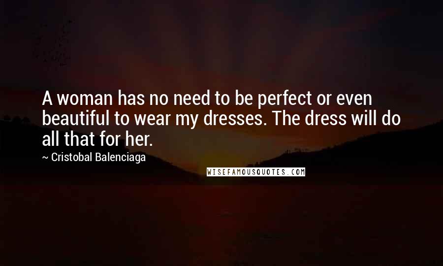 Cristobal Balenciaga Quotes: A woman has no need to be perfect or even beautiful to wear my dresses. The dress will do all that for her.