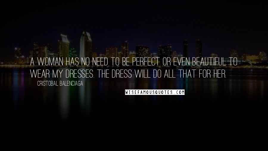 Cristobal Balenciaga Quotes: A woman has no need to be perfect or even beautiful to wear my dresses. The dress will do all that for her.