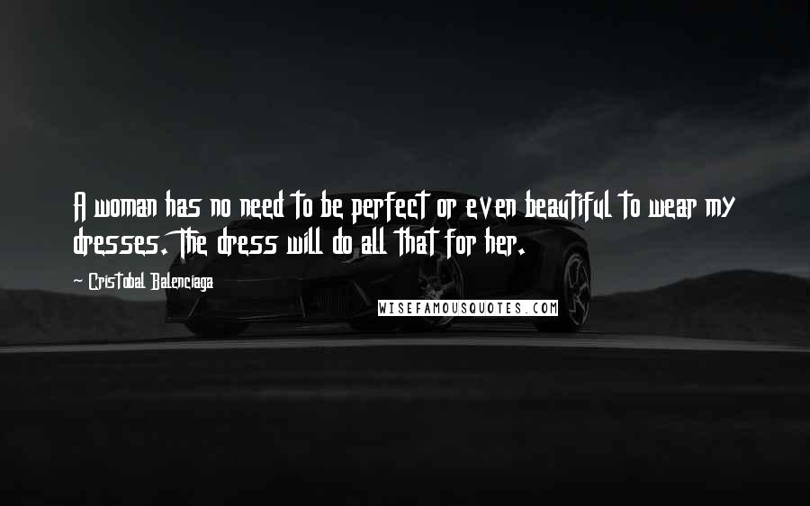 Cristobal Balenciaga Quotes: A woman has no need to be perfect or even beautiful to wear my dresses. The dress will do all that for her.