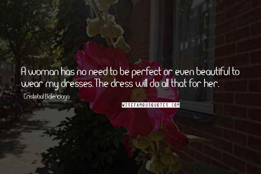 Cristobal Balenciaga Quotes: A woman has no need to be perfect or even beautiful to wear my dresses. The dress will do all that for her.