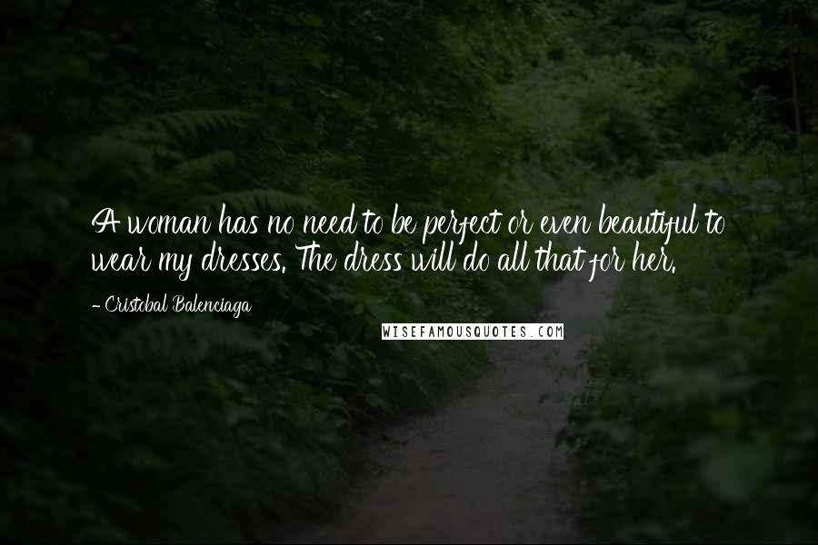 Cristobal Balenciaga Quotes: A woman has no need to be perfect or even beautiful to wear my dresses. The dress will do all that for her.