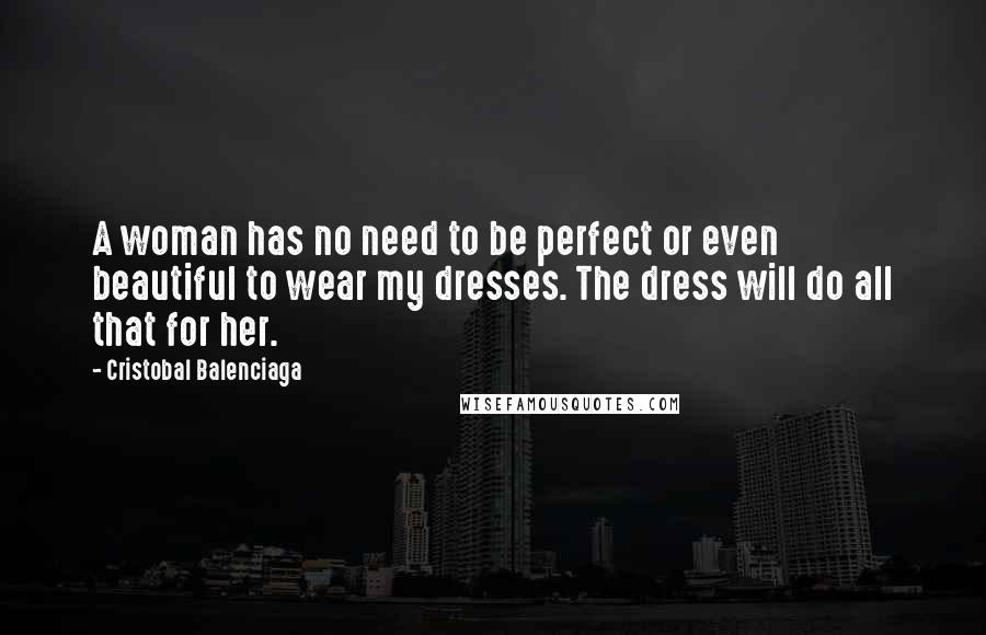 Cristobal Balenciaga Quotes: A woman has no need to be perfect or even beautiful to wear my dresses. The dress will do all that for her.