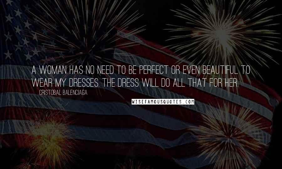 Cristobal Balenciaga Quotes: A woman has no need to be perfect or even beautiful to wear my dresses. The dress will do all that for her.