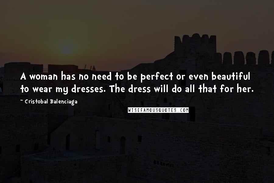 Cristobal Balenciaga Quotes: A woman has no need to be perfect or even beautiful to wear my dresses. The dress will do all that for her.