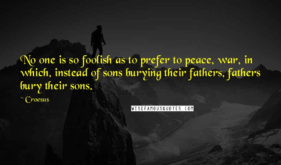 Croesus Quotes: No one is so foolish as to prefer to peace, war, in which, instead of sons burying their fathers, fathers bury their sons.