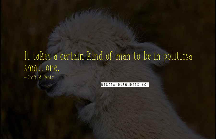 Croft M. Pentz Quotes: It takes a certain kind of man to be in politicsa small one.