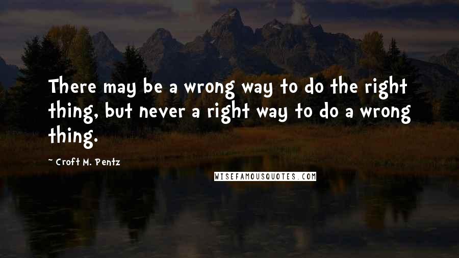 Croft M. Pentz Quotes: There may be a wrong way to do the right thing, but never a right way to do a wrong thing.