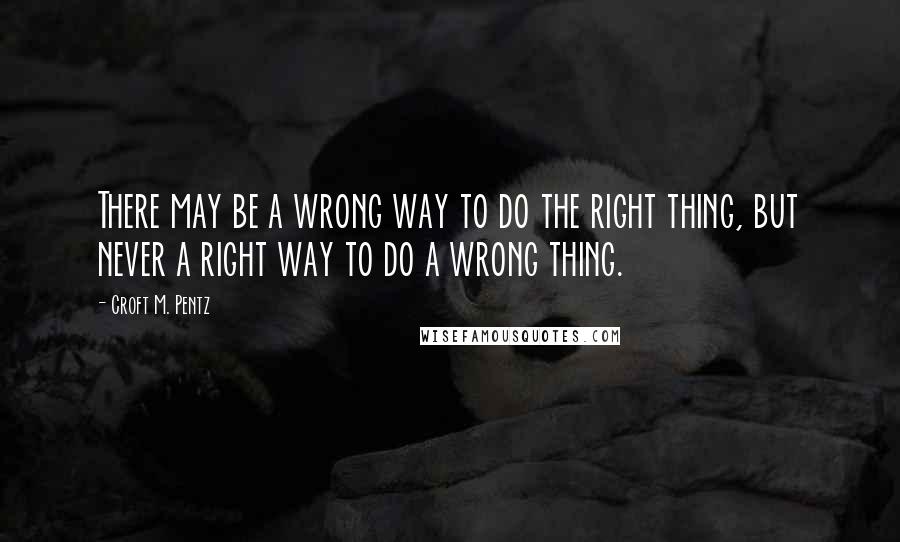 Croft M. Pentz Quotes: There may be a wrong way to do the right thing, but never a right way to do a wrong thing.