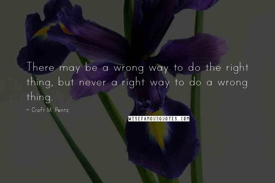 Croft M. Pentz Quotes: There may be a wrong way to do the right thing, but never a right way to do a wrong thing.