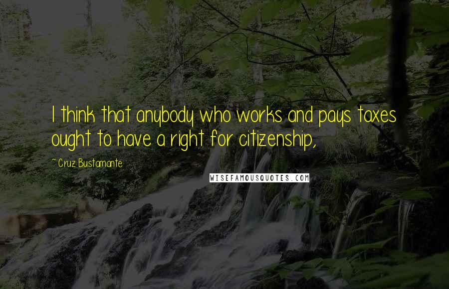 Cruz Bustamante Quotes: I think that anybody who works and pays taxes ought to have a right for citizenship,