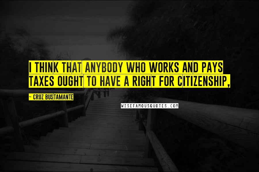 Cruz Bustamante Quotes: I think that anybody who works and pays taxes ought to have a right for citizenship,