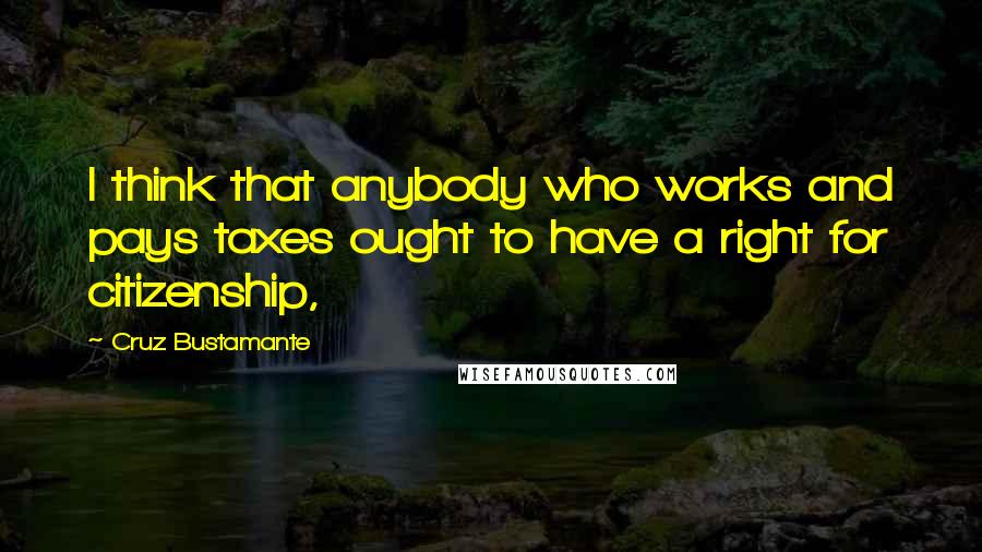 Cruz Bustamante Quotes: I think that anybody who works and pays taxes ought to have a right for citizenship,