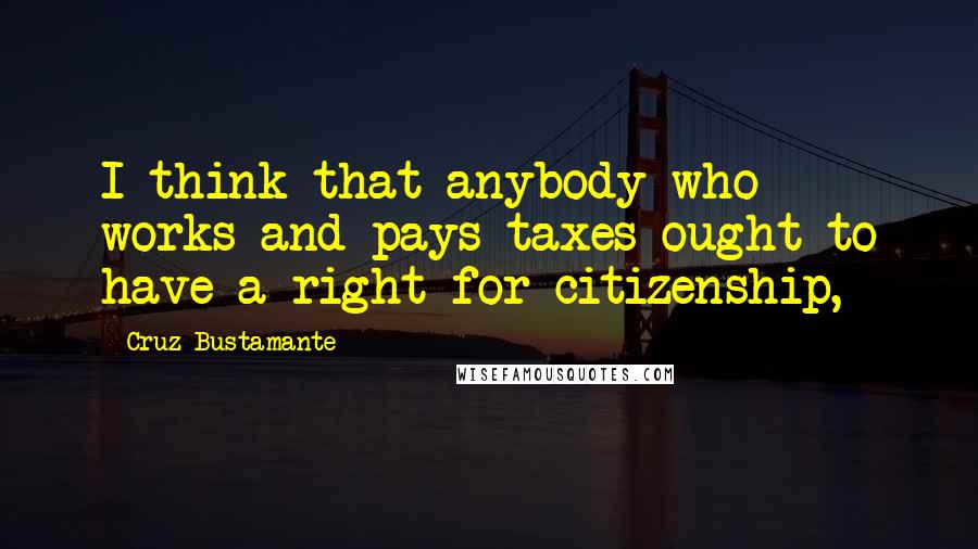 Cruz Bustamante Quotes: I think that anybody who works and pays taxes ought to have a right for citizenship,