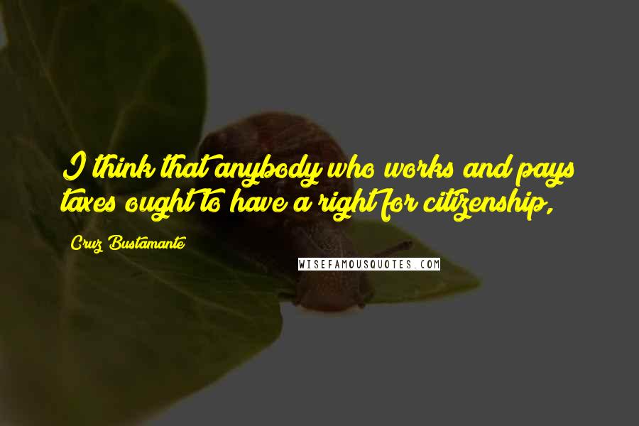 Cruz Bustamante Quotes: I think that anybody who works and pays taxes ought to have a right for citizenship,