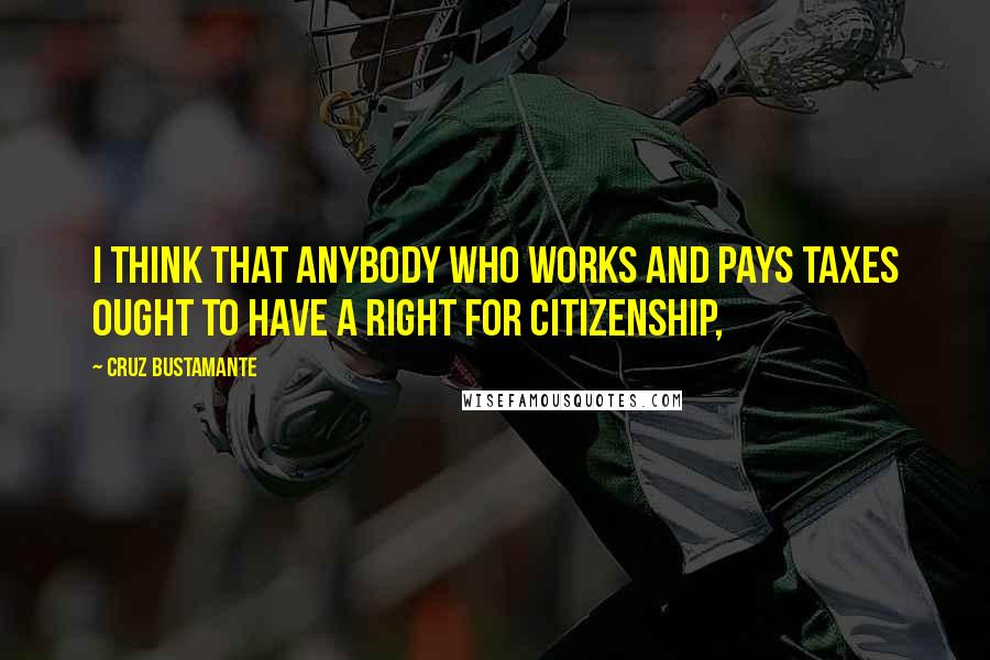 Cruz Bustamante Quotes: I think that anybody who works and pays taxes ought to have a right for citizenship,