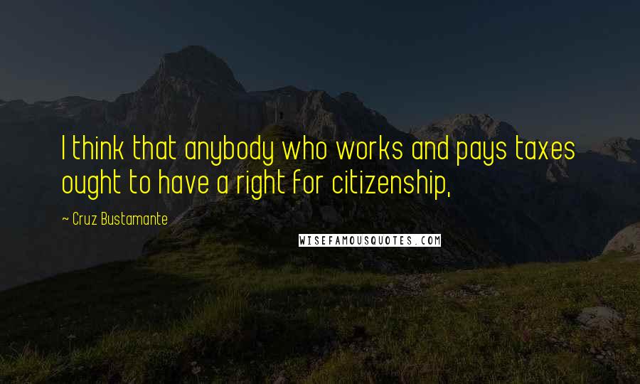 Cruz Bustamante Quotes: I think that anybody who works and pays taxes ought to have a right for citizenship,