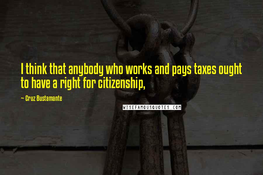 Cruz Bustamante Quotes: I think that anybody who works and pays taxes ought to have a right for citizenship,