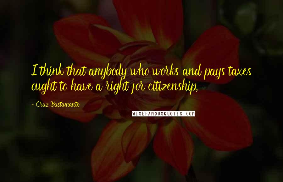 Cruz Bustamante Quotes: I think that anybody who works and pays taxes ought to have a right for citizenship,