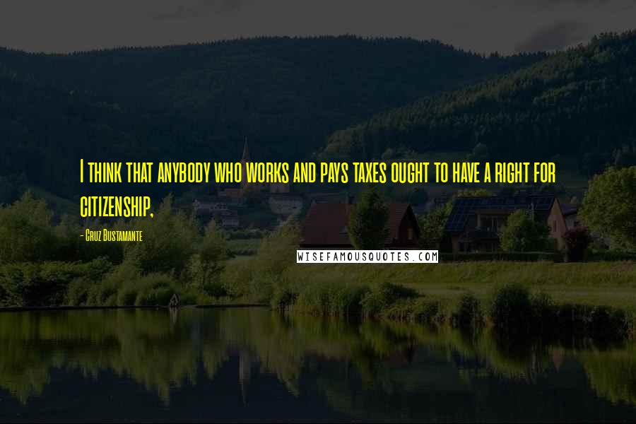 Cruz Bustamante Quotes: I think that anybody who works and pays taxes ought to have a right for citizenship,