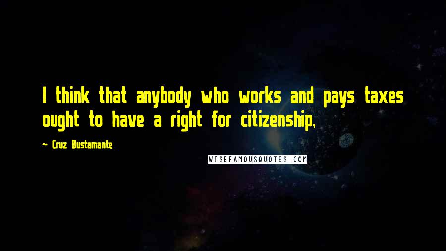 Cruz Bustamante Quotes: I think that anybody who works and pays taxes ought to have a right for citizenship,