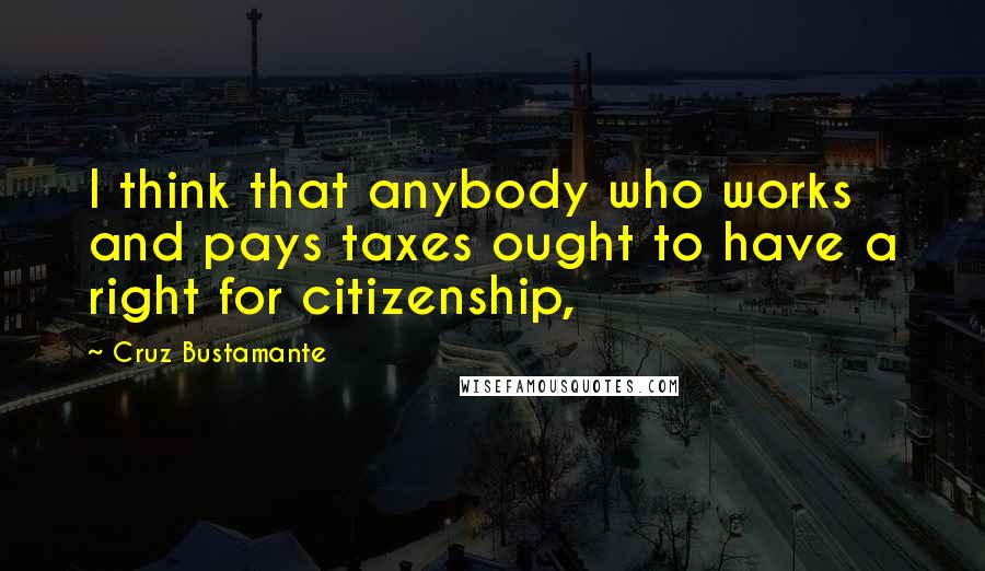 Cruz Bustamante Quotes: I think that anybody who works and pays taxes ought to have a right for citizenship,