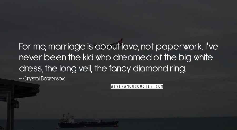 Crystal Bowersox Quotes: For me, marriage is about love, not paperwork. I've never been the kid who dreamed of the big white dress, the long veil, the fancy diamond ring.