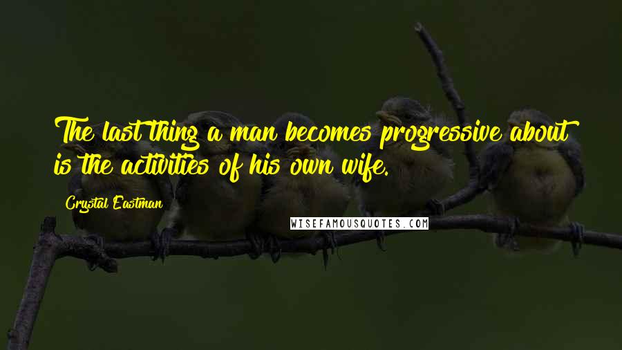 Crystal Eastman Quotes: The last thing a man becomes progressive about is the activities of his own wife.