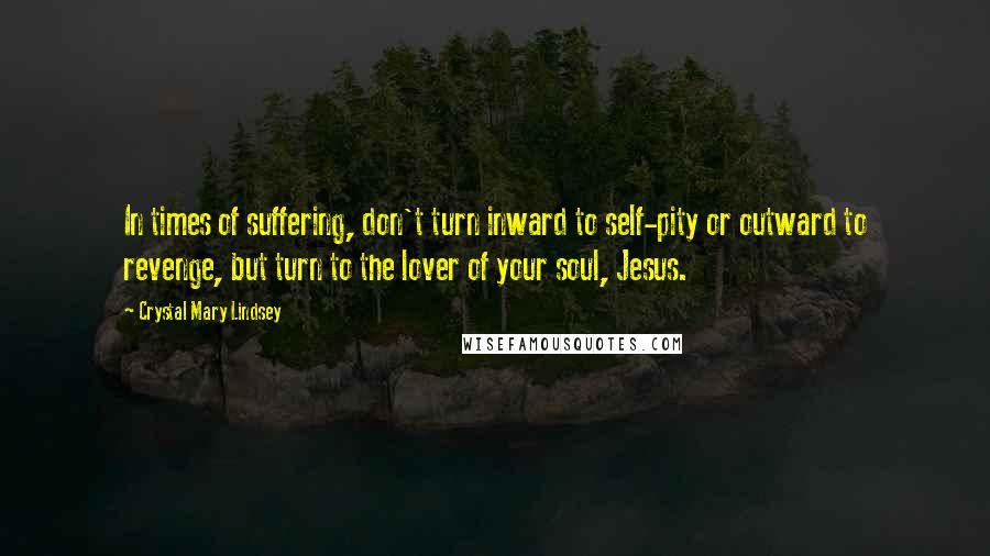 Crystal Mary Lindsey Quotes: In times of suffering, don't turn inward to self-pity or outward to revenge, but turn to the lover of your soul, Jesus.