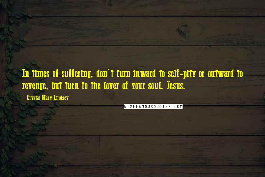 Crystal Mary Lindsey Quotes: In times of suffering, don't turn inward to self-pity or outward to revenge, but turn to the lover of your soul, Jesus.