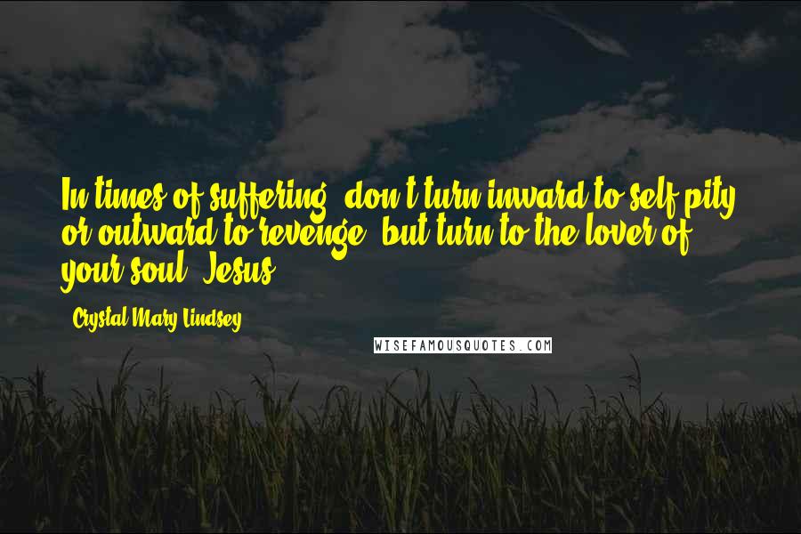 Crystal Mary Lindsey Quotes: In times of suffering, don't turn inward to self-pity or outward to revenge, but turn to the lover of your soul, Jesus.