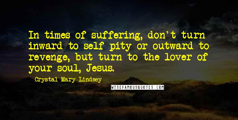 Crystal Mary Lindsey Quotes: In times of suffering, don't turn inward to self-pity or outward to revenge, but turn to the lover of your soul, Jesus.