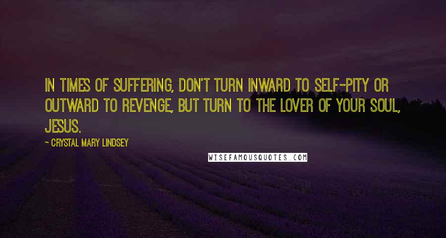 Crystal Mary Lindsey Quotes: In times of suffering, don't turn inward to self-pity or outward to revenge, but turn to the lover of your soul, Jesus.