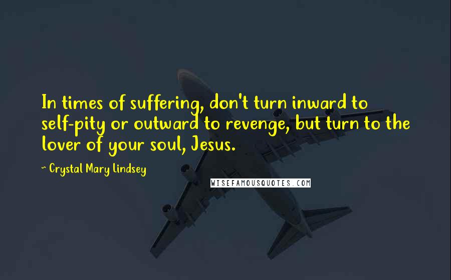 Crystal Mary Lindsey Quotes: In times of suffering, don't turn inward to self-pity or outward to revenge, but turn to the lover of your soul, Jesus.