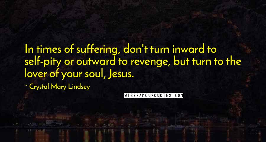 Crystal Mary Lindsey Quotes: In times of suffering, don't turn inward to self-pity or outward to revenge, but turn to the lover of your soul, Jesus.