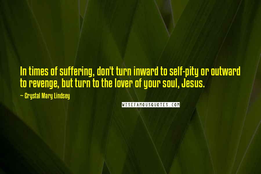 Crystal Mary Lindsey Quotes: In times of suffering, don't turn inward to self-pity or outward to revenge, but turn to the lover of your soul, Jesus.