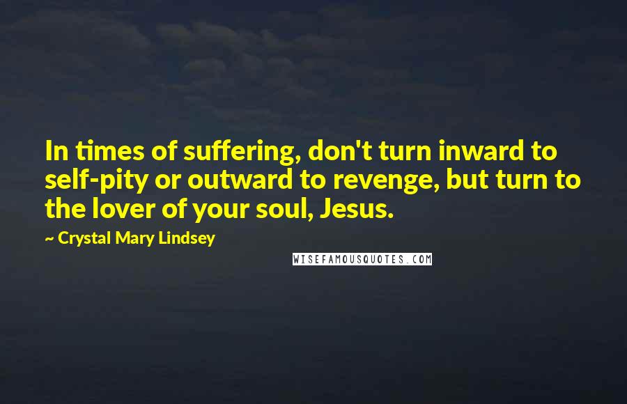 Crystal Mary Lindsey Quotes: In times of suffering, don't turn inward to self-pity or outward to revenge, but turn to the lover of your soul, Jesus.