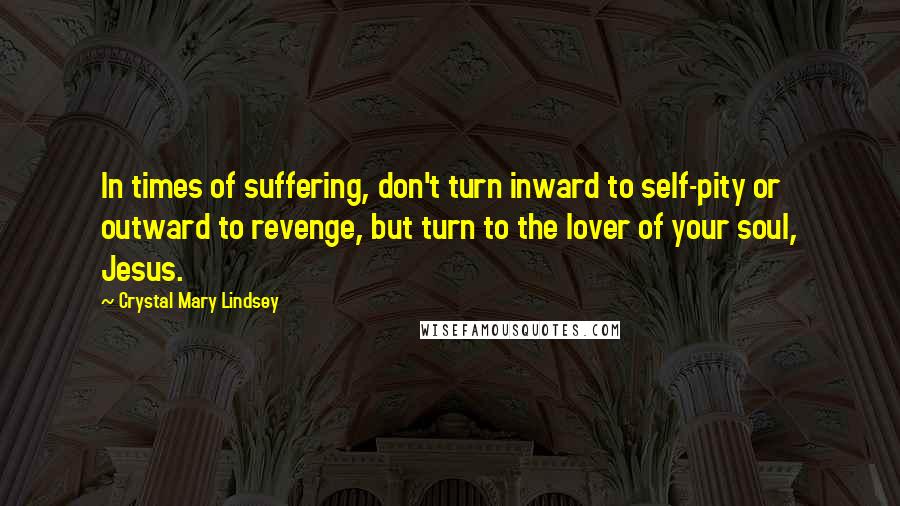 Crystal Mary Lindsey Quotes: In times of suffering, don't turn inward to self-pity or outward to revenge, but turn to the lover of your soul, Jesus.