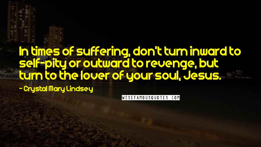 Crystal Mary Lindsey Quotes: In times of suffering, don't turn inward to self-pity or outward to revenge, but turn to the lover of your soul, Jesus.