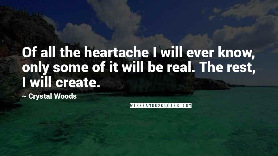 Crystal Woods Quotes: Of all the heartache I will ever know, only some of it will be real. The rest, I will create.