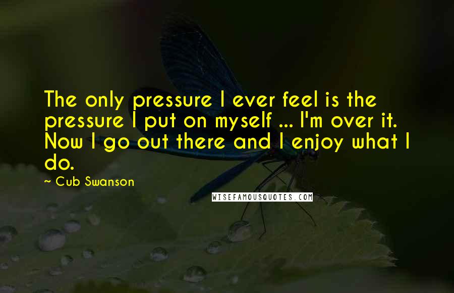 Cub Swanson Quotes: The only pressure I ever feel is the pressure I put on myself ... I'm over it. Now I go out there and I enjoy what I do.