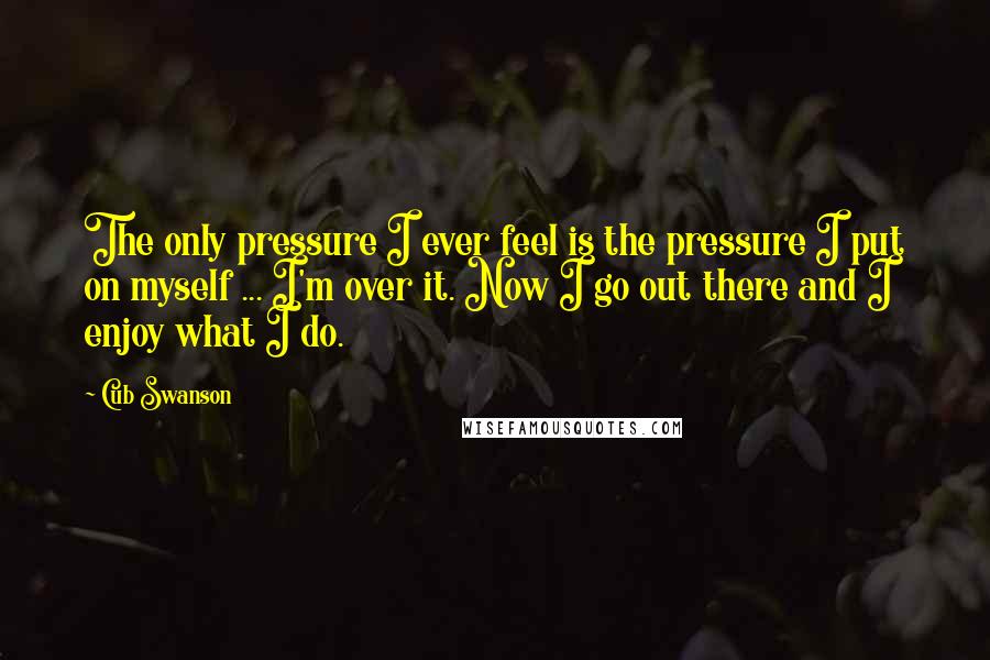 Cub Swanson Quotes: The only pressure I ever feel is the pressure I put on myself ... I'm over it. Now I go out there and I enjoy what I do.