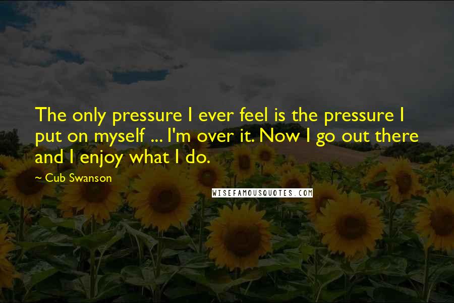 Cub Swanson Quotes: The only pressure I ever feel is the pressure I put on myself ... I'm over it. Now I go out there and I enjoy what I do.