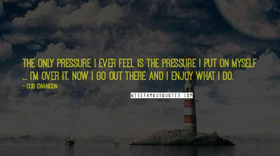 Cub Swanson Quotes: The only pressure I ever feel is the pressure I put on myself ... I'm over it. Now I go out there and I enjoy what I do.