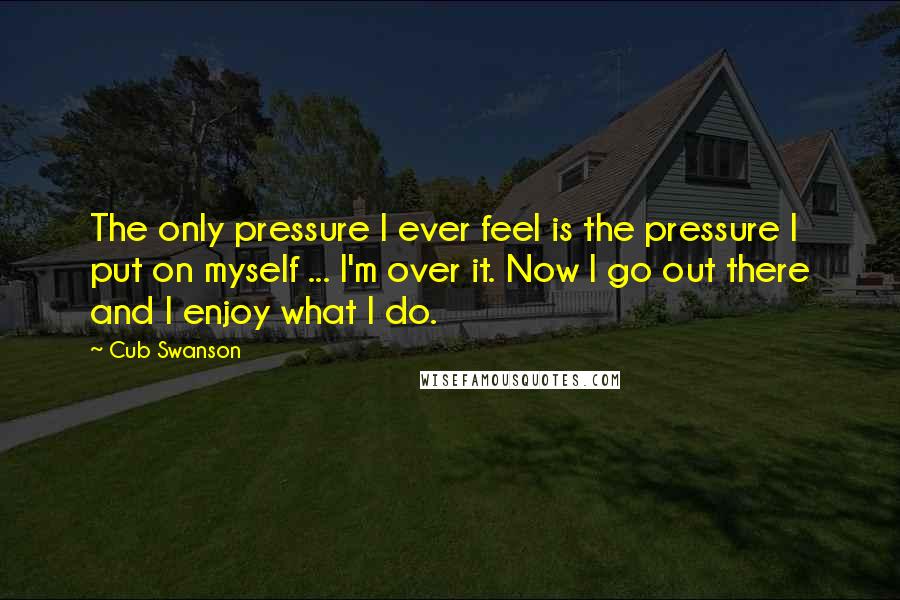 Cub Swanson Quotes: The only pressure I ever feel is the pressure I put on myself ... I'm over it. Now I go out there and I enjoy what I do.