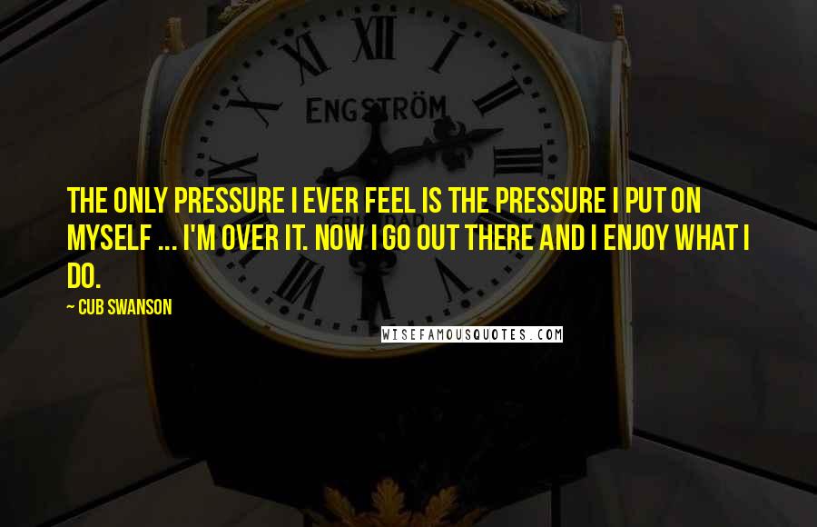 Cub Swanson Quotes: The only pressure I ever feel is the pressure I put on myself ... I'm over it. Now I go out there and I enjoy what I do.